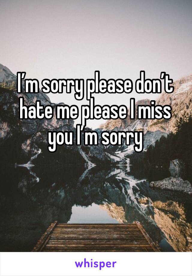 I’m sorry please don’t hate me please I miss you I’m sorry 