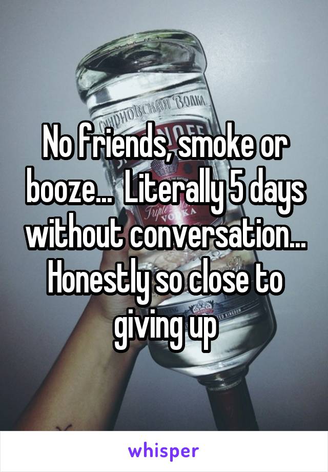 No friends, smoke or booze...  Literally 5 days without conversation... Honestly so close to giving up