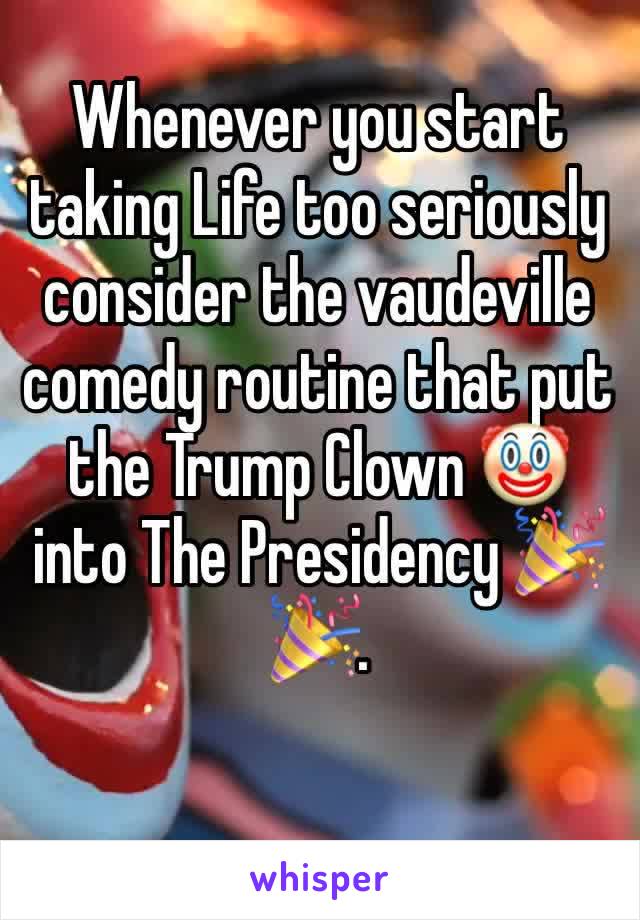 Whenever you start taking Life too seriously consider the vaudeville comedy routine that put the Trump Clown 🤡 into The Presidency 🎉🎉.