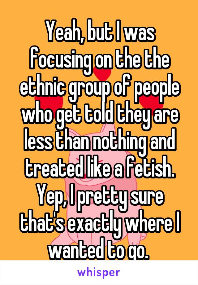 Yeah, but I was focusing on the the ethnic group of people who get told they are less than nothing and treated like a fetish. Yep, I pretty sure that's exactly where I wanted to go. 