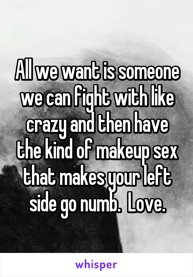 All we want is someone we can fight with like crazy and then have the kind of makeup sex that makes your left side go numb.  Love.