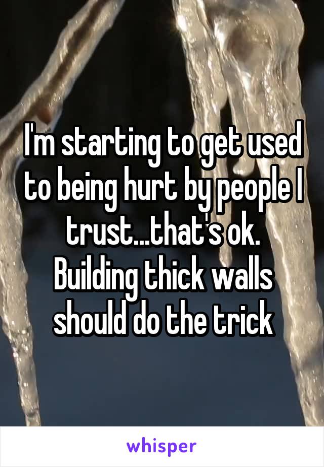 I'm starting to get used to being hurt by people I trust...that's ok. Building thick walls should do the trick