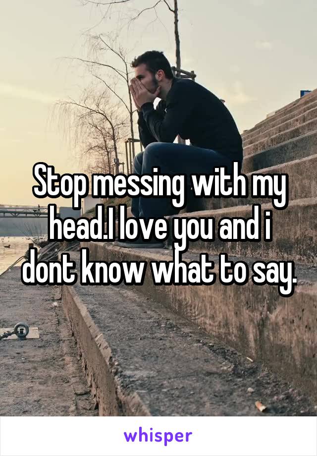 Stop messing with my head.I love you and i dont know what to say.