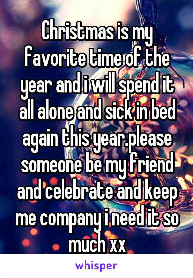 Christmas is my favorite time of the year and i will spend it all alone and sick in bed again this year.please someone be my friend and celebrate and keep me company i need it so much xx
