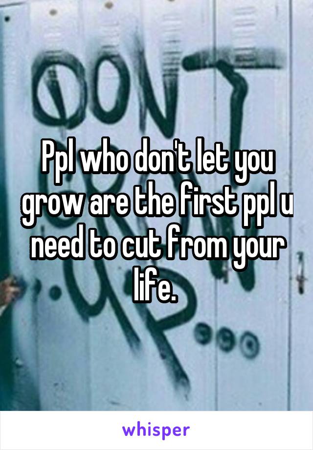 Ppl who don't let you grow are the first ppl u need to cut from your life. 