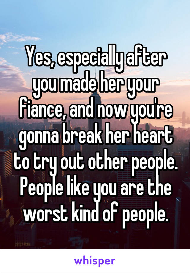 Yes, especially after you made her your fiance, and now you're gonna break her heart to try out other people. People like you are the worst kind of people.