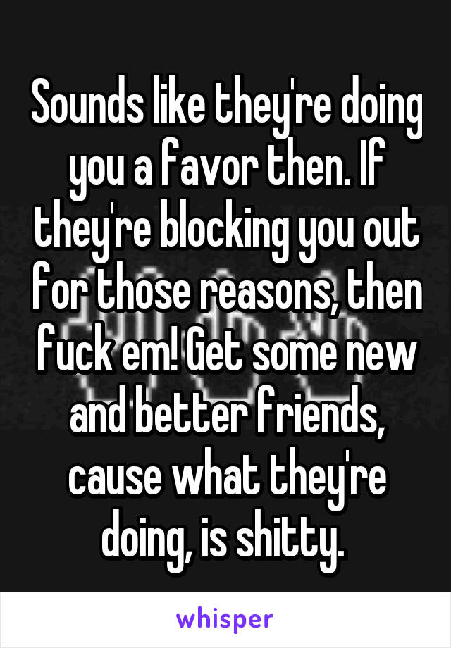 Sounds like they're doing you a favor then. If they're blocking you out for those reasons, then fuck em! Get some new and better friends, cause what they're doing, is shitty. 