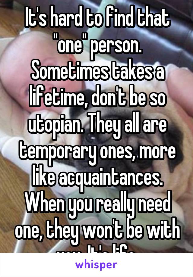 It's hard to find that "one" person. Sometimes takes a lifetime, don't be so utopian. They all are temporary ones, more like acquaintances. When you really need one, they won't be with you. It's life.