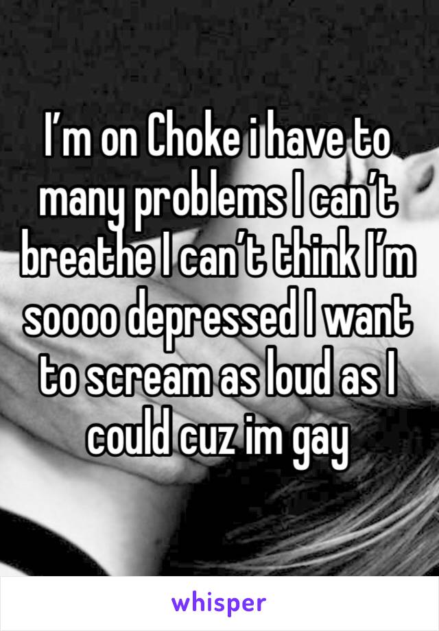 I’m on Choke i have to many problems I can’t breathe I can’t think I’m soooo depressed I want to scream as loud as I could cuz im gay
