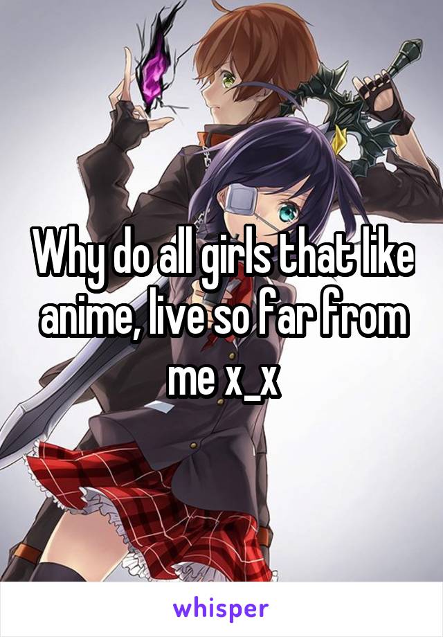 Why do all girls that like anime, live so far from me x_x