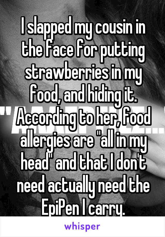 I slapped my cousin in the face for putting strawberries in my food, and hiding it. According to her, food allergies are "all in my head" and that I don't need actually need the EpiPen I carry.
