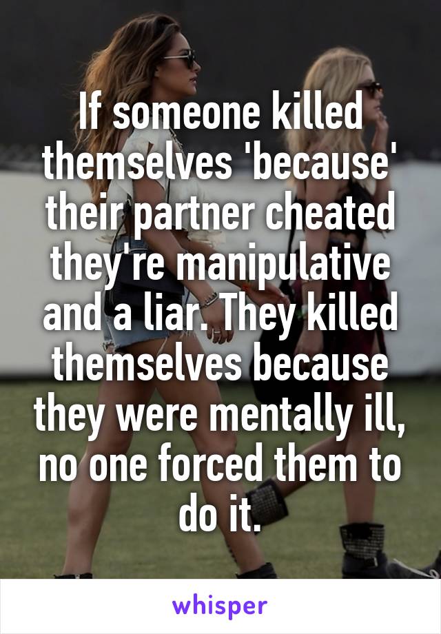 If someone killed themselves 'because' their partner cheated they're manipulative and a liar. They killed themselves because they were mentally ill, no one forced them to do it.