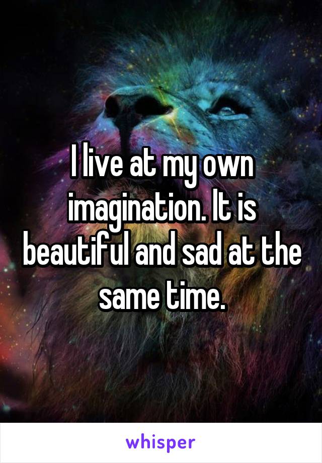 I live at my own imagination. It is beautiful and sad at the same time.