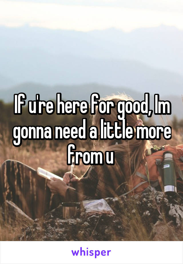 If u're here for good, Im gonna need a little more from u 