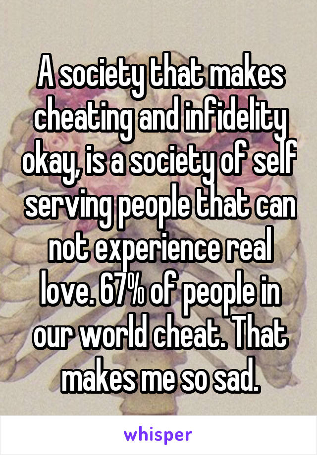 A society that makes cheating and infidelity okay, is a society of self serving people that can not experience real love. 67% of people in our world cheat. That makes me so sad.