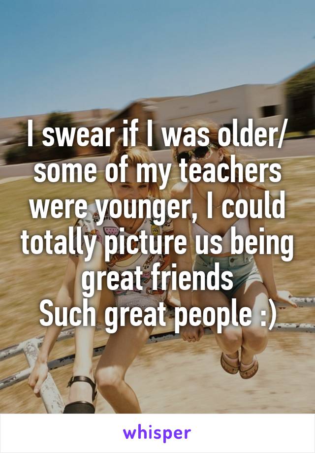 I swear if I was older/ some of my teachers were younger, I could totally picture us being great friends
Such great people :)