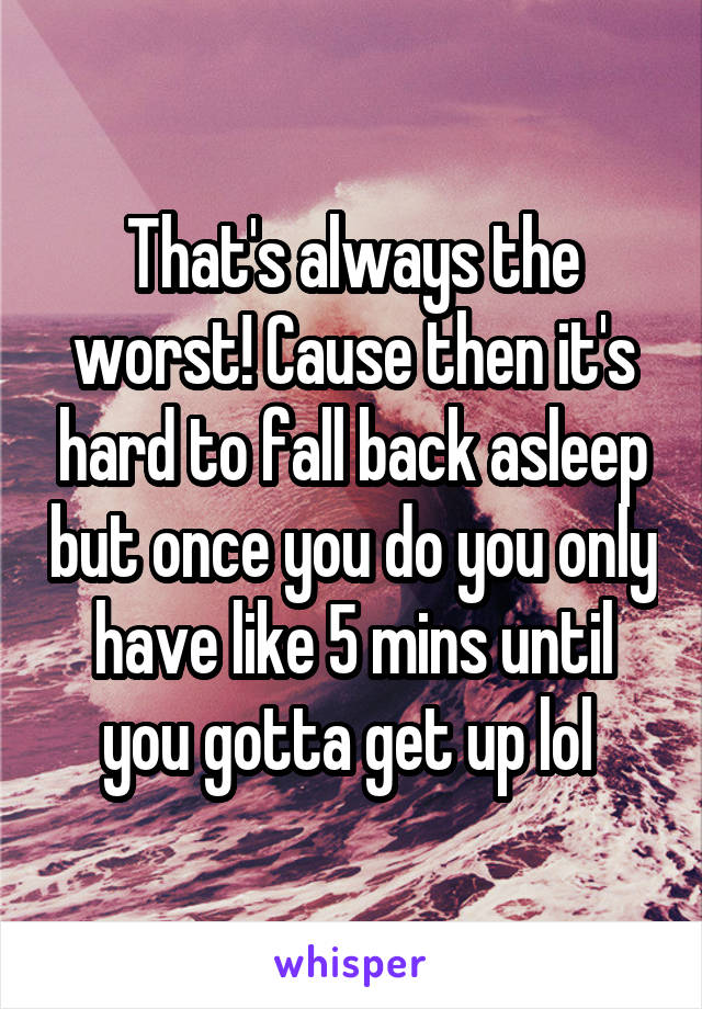 That's always the worst! Cause then it's hard to fall back asleep but once you do you only have like 5 mins until you gotta get up lol 