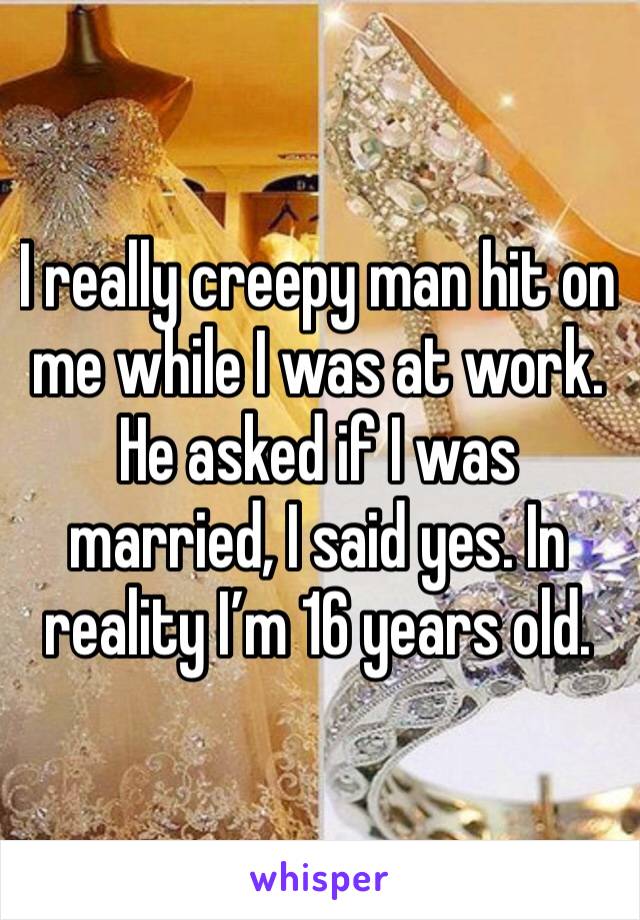 I really creepy man hit on me while I was at work. He asked if I was married, I said yes. In reality I’m 16 years old.