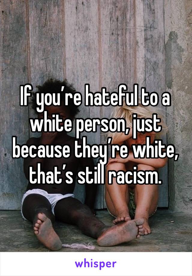 If you’re hateful to a white person, just because they’re white, that’s still racism.