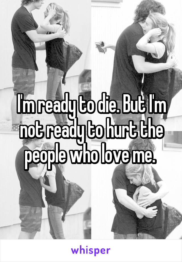 I'm ready to die. But I'm not ready to hurt the people who love me. 