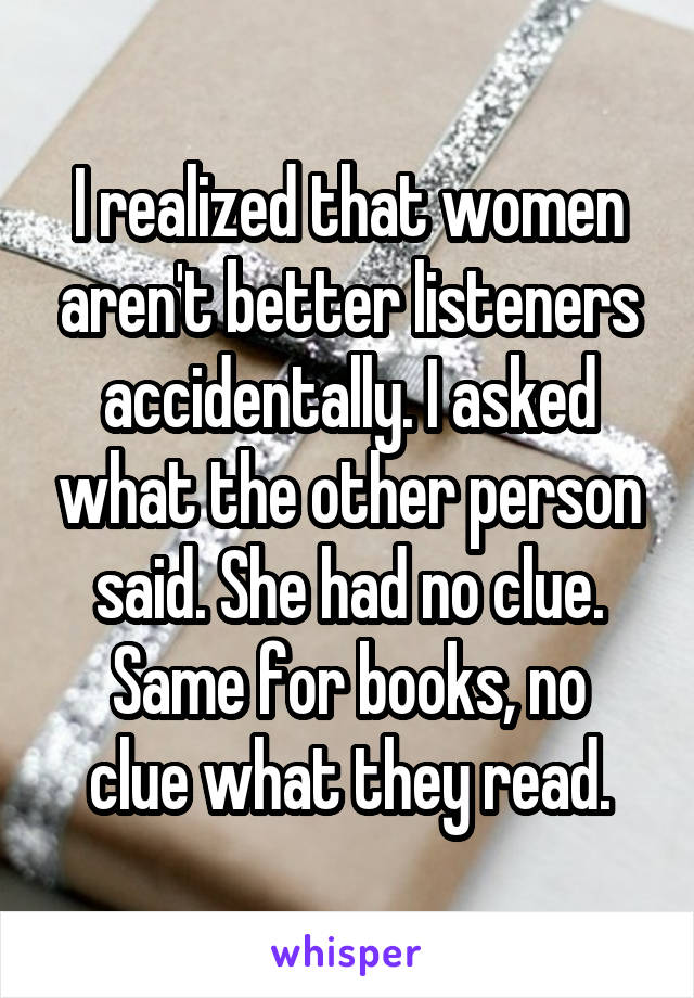 I realized that women aren't better listeners accidentally. I asked what the other person said. She had no clue.
Same for books, no clue what they read.
