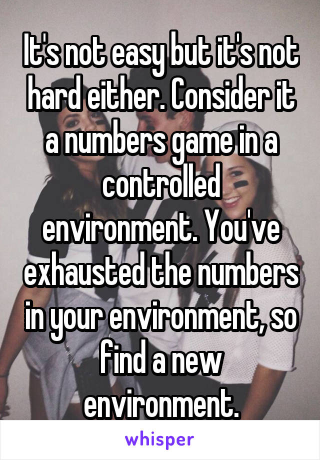 It's not easy but it's not hard either. Consider it a numbers game in a controlled environment. You've exhausted the numbers in your environment, so find a new environment.