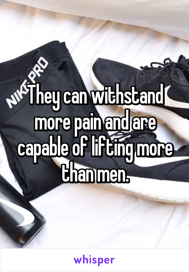 They can withstand more pain and are capable of lifting more than men.