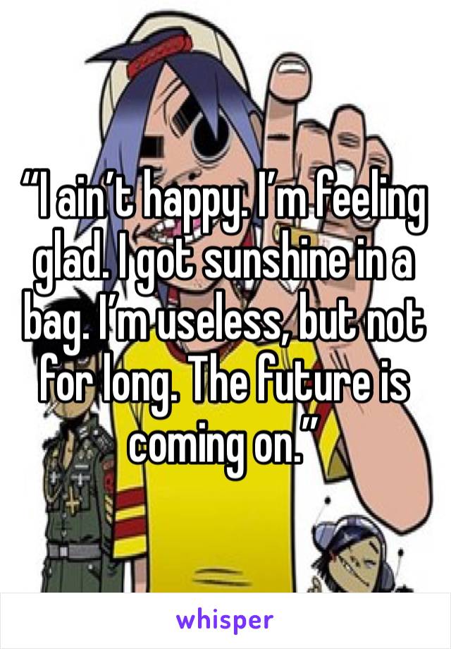 “I ain’t happy. I’m feeling glad. I got sunshine in a bag. I’m useless, but not for long. The future is coming on.”