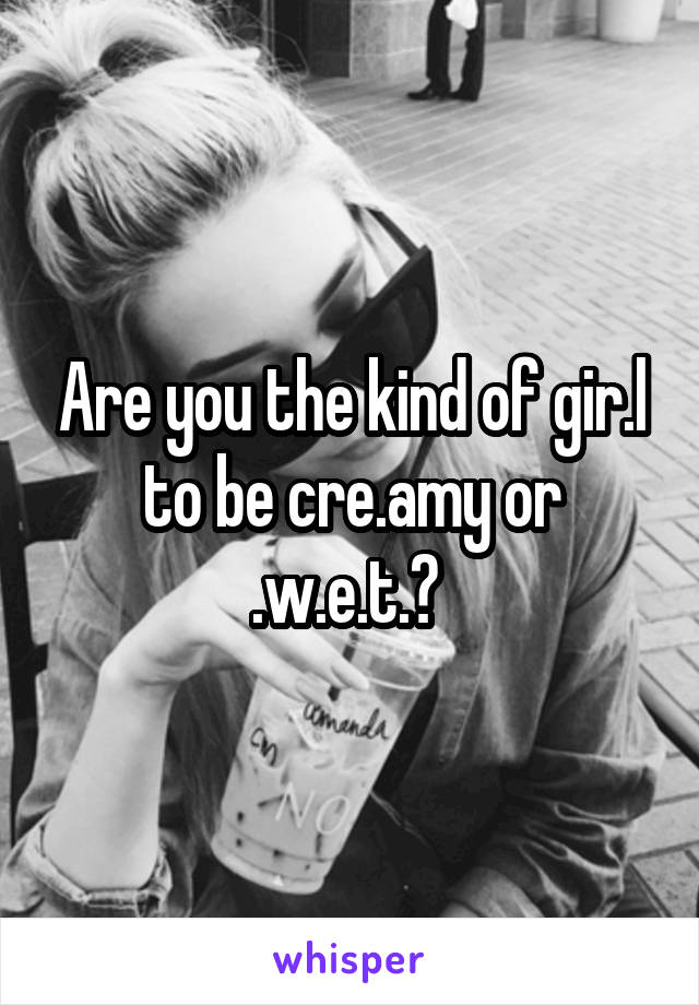 Are you the kind of gir.l to be cre.amy or .w.e.t.? 