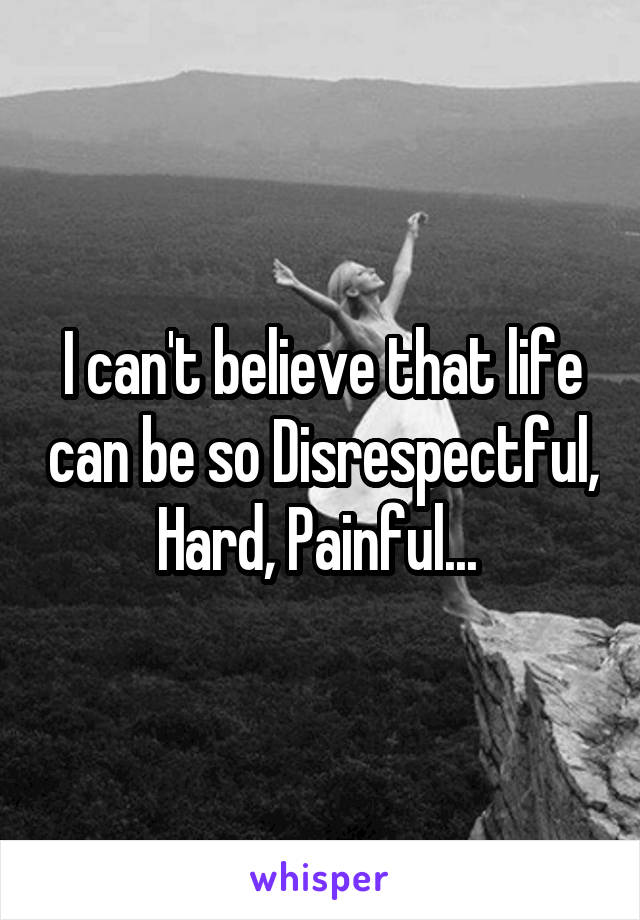 I can't believe that life can be so Disrespectful, Hard, Painful... 