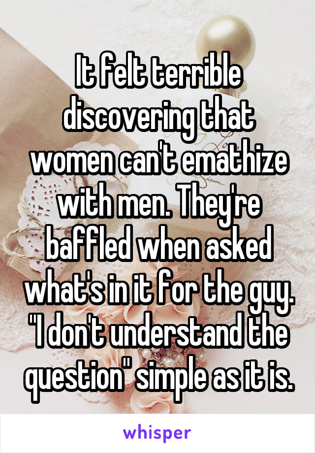 It felt terrible discovering that women can't emathize with men. They're baffled when asked what's in it for the guy. "I don't understand the question" simple as it is.