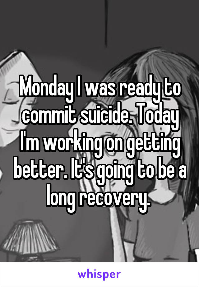 Monday I was ready to commit suicide. Today I'm working on getting better. It's going to be a long recovery. 