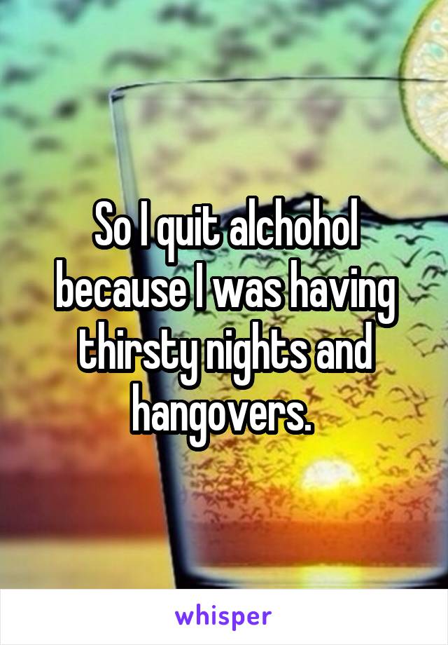 So I quit alchohol because I was having thirsty nights and hangovers. 