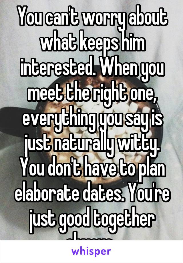 You can't worry about what keeps him interested. When you meet the right one, everything you say is just naturally witty. You don't have to plan elaborate dates. You're just good together always. 