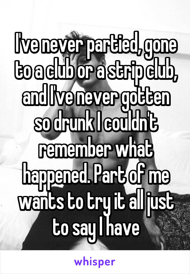 I've never partied, gone to a club or a strip club, and I've never gotten so drunk I couldn't remember what happened. Part of me wants to try it all just to say I have