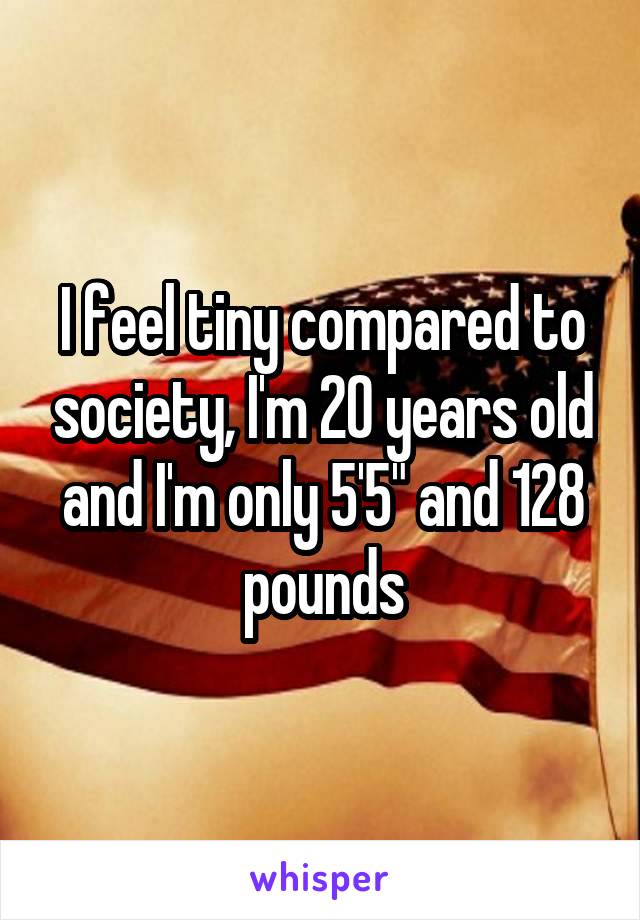 I feel tiny compared to society, I'm 20 years old and I'm only 5'5" and 128 pounds