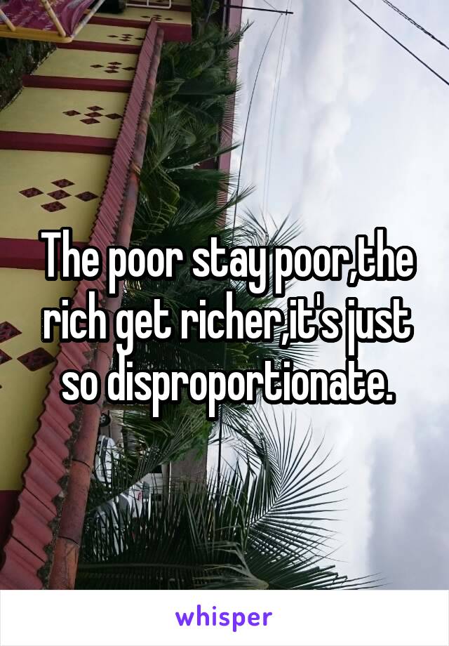 The poor stay poor,the rich get richer,it's just so disproportionate.