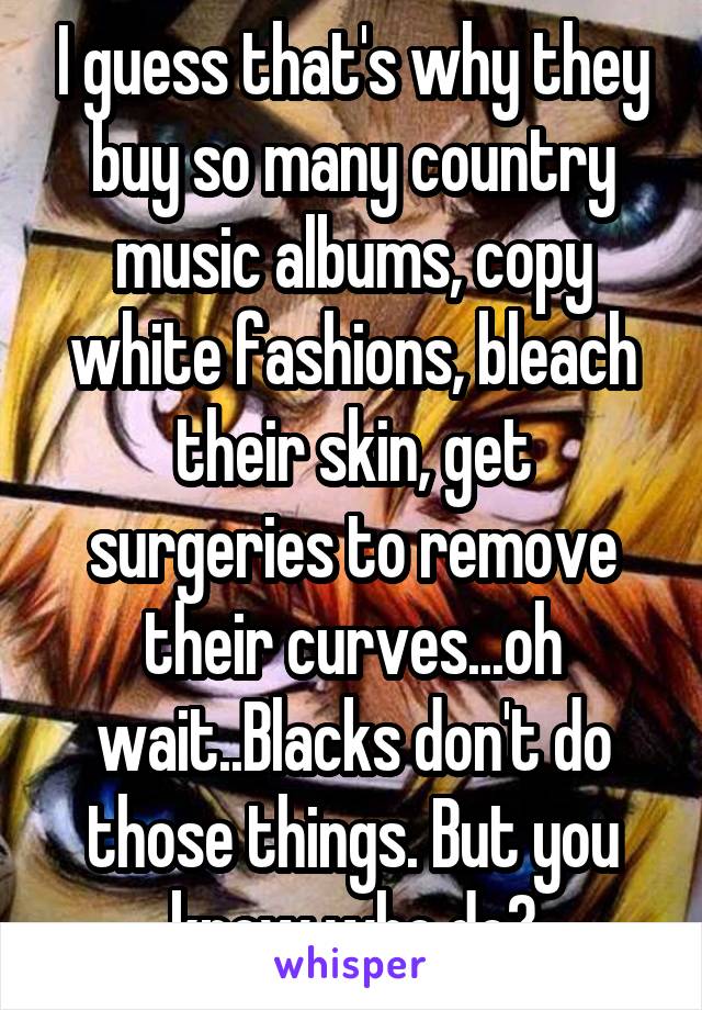 I guess that's why they buy so many country music albums, copy white fashions, bleach their skin, get surgeries to remove their curves...oh wait..Blacks don't do those things. But you know who do?