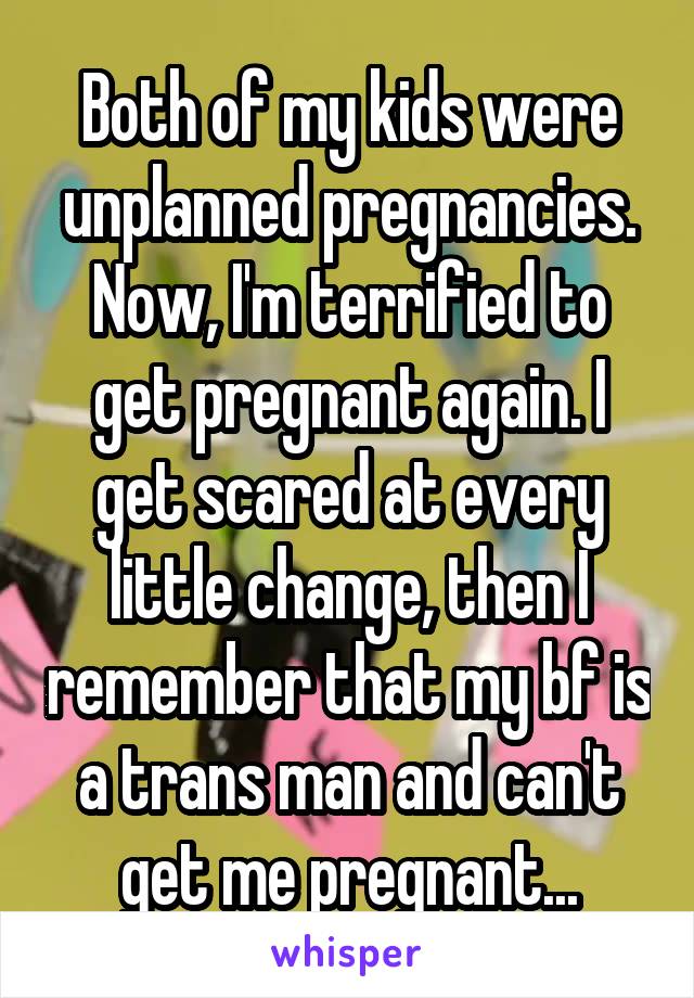 Both of my kids were unplanned pregnancies. Now, I'm terrified to get pregnant again. I get scared at every little change, then I remember that my bf is a trans man and can't get me pregnant...