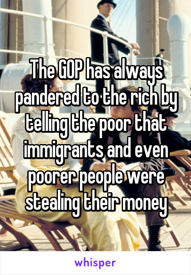 The GOP has always pandered to the rich by telling the poor that immigrants and even poorer people were stealing their money