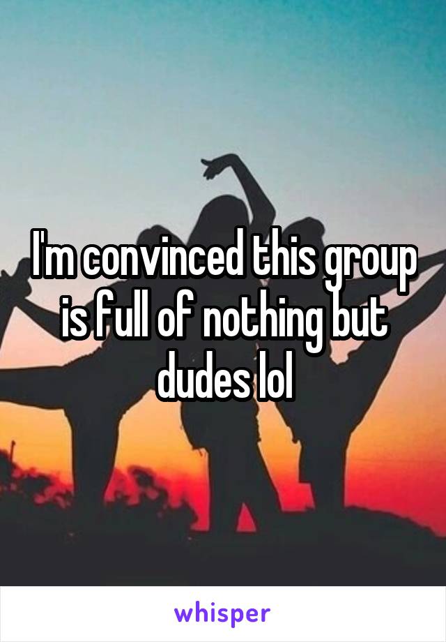 I'm convinced this group is full of nothing but dudes lol