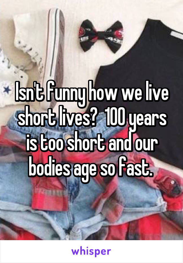 Isn't funny how we live short lives?  100 years is too short and our bodies age so fast. 