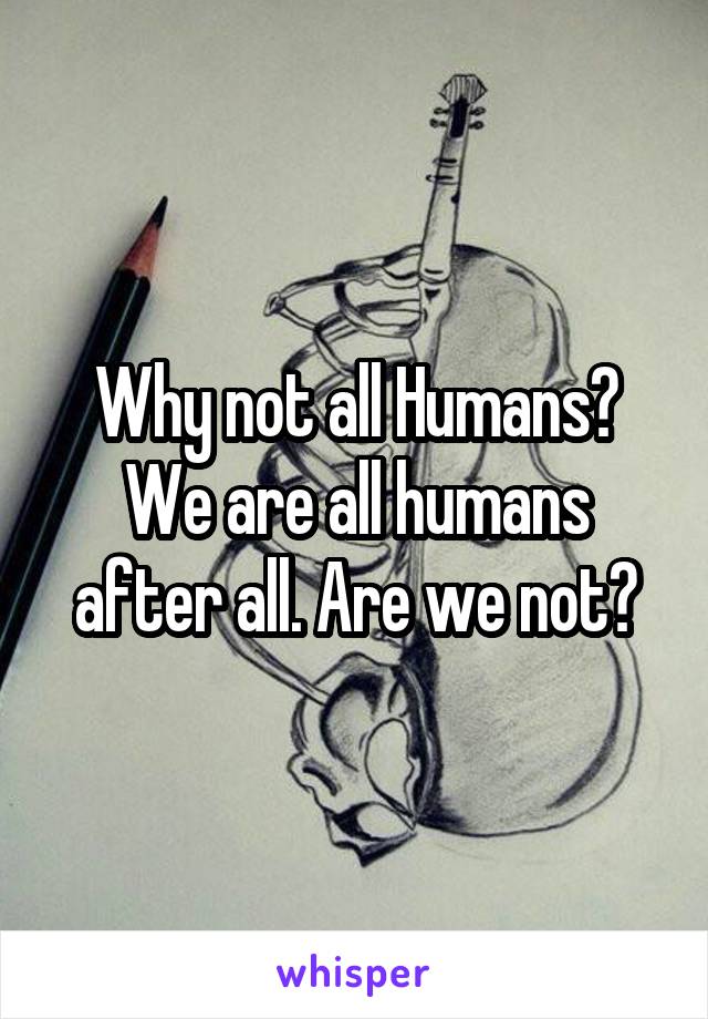 Why not all Humans? We are all humans after all. Are we not?