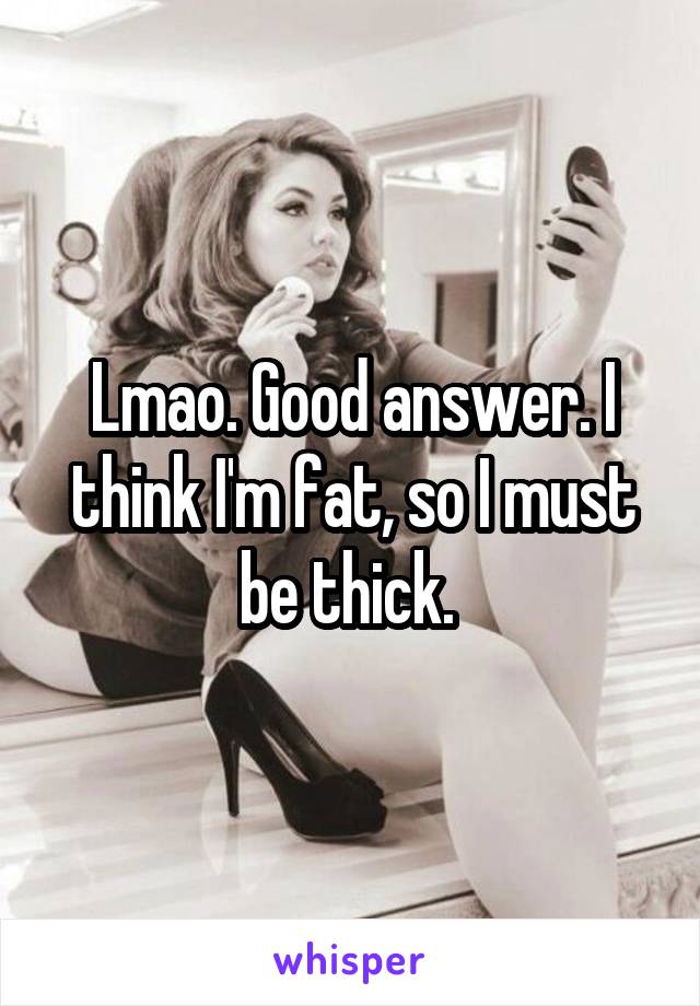 Lmao. Good answer. I think I'm fat, so I must be thick. 