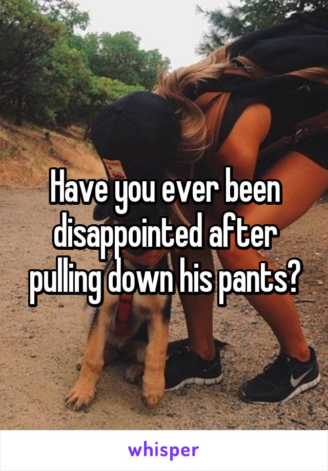 Have you ever been disappointed after pulling down his pants?