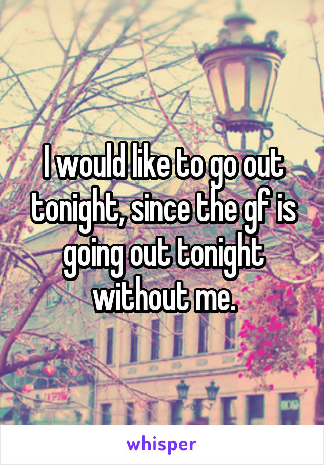 I would like to go out tonight, since the gf is going out tonight without me.