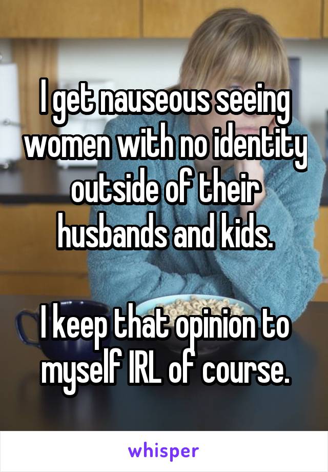 I get nauseous seeing women with no identity outside of their husbands and kids.

I keep that opinion to myself IRL of course.