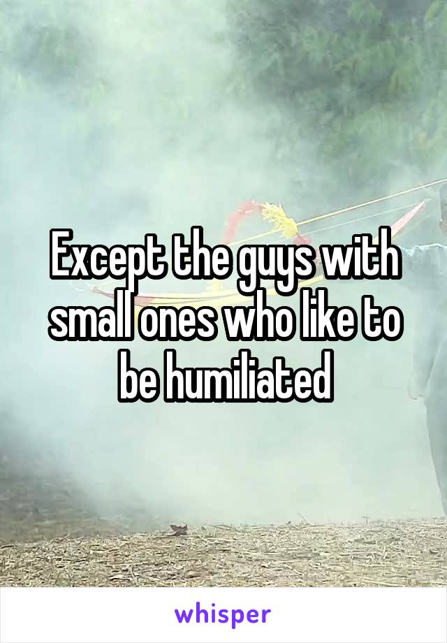 Except the guys with small ones who like to be humiliated