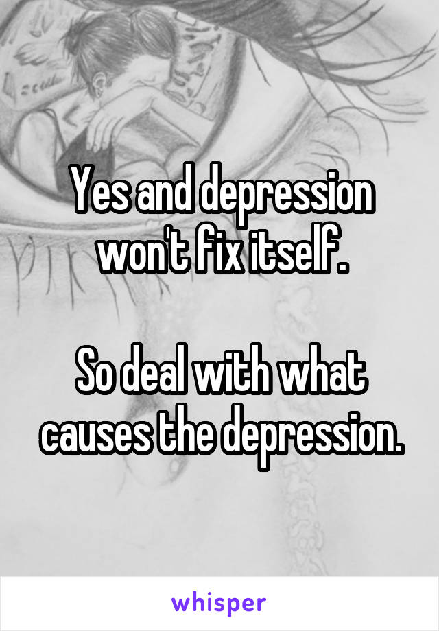 Yes and depression won't fix itself.

So deal with what causes the depression.