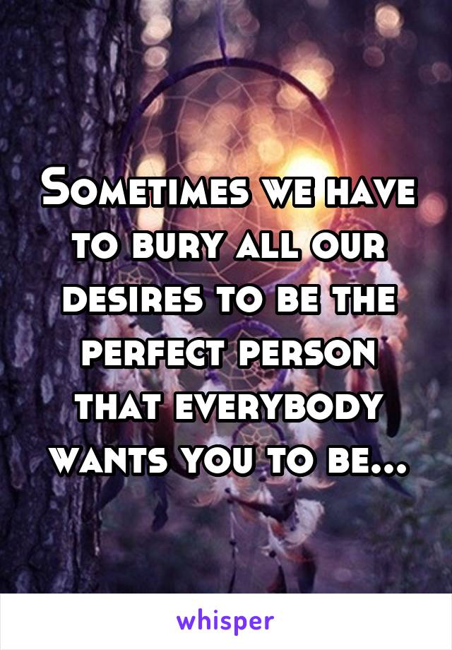 Sometimes we have to bury all our desires to be the perfect person that everybody wants you to be...